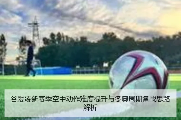 谷爱凌新赛季空中动作难度提升与冬奥周期备战思路解析